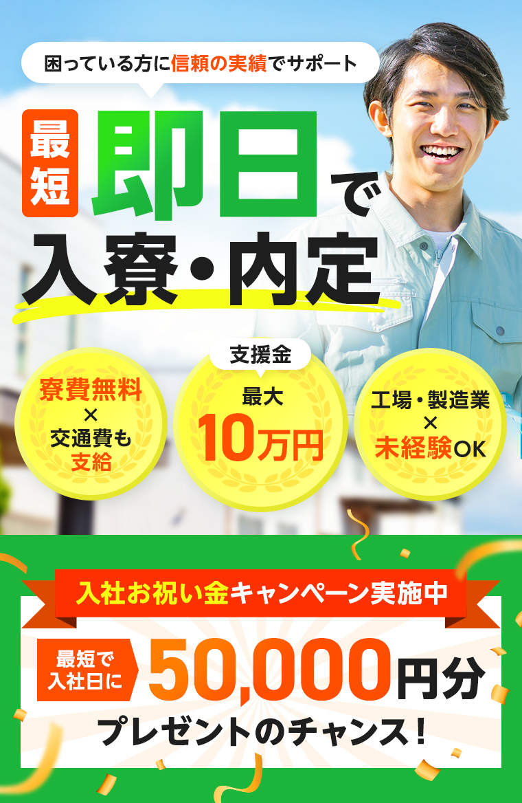 困っている方に信頼の実績でサポート 最短即日で入寮・内定 寮費無料×交通費も支給 支援金最大10万円 工場・製造業×未経験OK